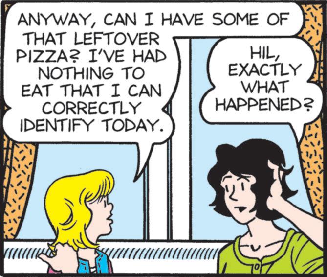 Publication OCR: ANYWAYCAN I HAVE SOME OF THAT LEFTOVER PIZZA? I'VE HAD NOTHING TO EAT THAT I CAN CORRECTLY IDENTIFY TODAY. HILEXACTLY WHAT HAPPENED? 10 ANYWAYCAN I HAVE SOME OF THAT LEFTOVER PIZZA ? I'VE HAD NOTHING TO EAT THAT I CAN CORRECTLY IDENTIFY TODAY . HILEXACTLY WHAT HAPPENED ? 10
