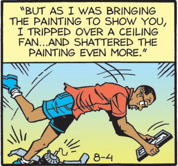 Clip art OCR: "BUT AS I WAS BRINGING THE PAINTING TO SHOW YOUI TRIPPED OVER A CEILING FAN...AND SHATTERED THE PAINTING EVEN MORE." ? 08-4 " BUT AS I WAS BRINGING THE PAINTING TO SHOW YOUI TRIPPED OVER A CEILING FAN ... AND SHATTERED THE PAINTING EVEN MORE . " ? 08-4