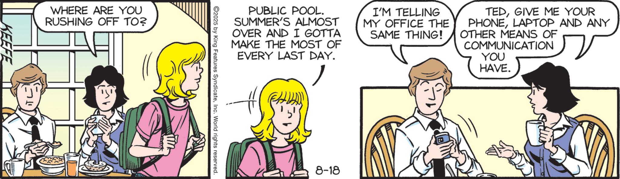 Animated cartoon OCR: WHERE ARE YOU RUSHING OFF TO? KEEFE PUBLIC POOL. SUMMER'S ALMOST OVER AND I GOTTA MAKE THE MOST OF EVERY LAST DAY. ? I'M TELLING MY OFFICE THE SAME THING! TEDGIVE ME YOUR PHONELAPTOP AND ANY OTHER MEANS OF COMMUNICATION YOU HAVE. 2025 by King Features SyndicateInc. World rights reserved. 8-18 WHERE ARE YOU RUSHING OFF TO ? KEEFE PUBLIC POOL . SUMMER'S ALMOST OVER AND I GOTTA MAKE THE MOST OF EVERY LAST DAY . ? I'M TELLING MY OFFICE THE SAME THING ! TEDGIVE ME YOUR PHONELAPTOP AND ANY OTHER MEANS OF COMMUNICATION YOU HAVE . 2025 by King Features SyndicateInc. World rights reserved . 8-18