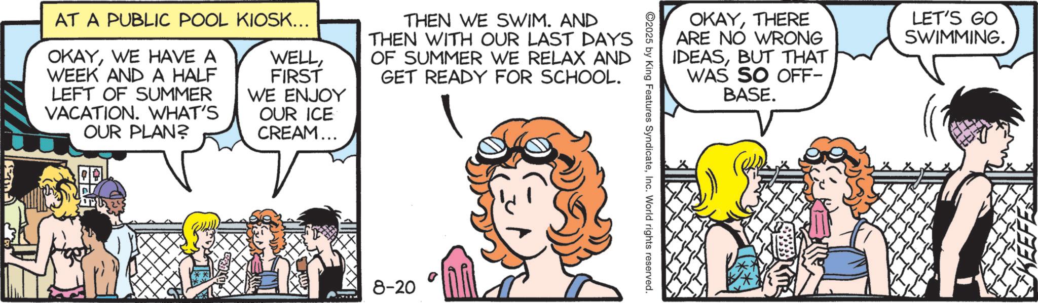 Comic book OCR: OKAYTHERE ARE NO WRONG IDEASBUT THAT WAS SO OFF- LET'S GO SWIMMING. ©2025 by King Features SyndicateInc. World rights reserved. AT A PUBLIC POOL KIOSK... OKAYWE HAVE A WEEK AND A HALF LEFT OF SUMMER VACATION. WHAT'S OUR PLAN? WELLFIRST WE ENJOY OUR ICE CREAM... THEN WE SWIM. AND THEN WITH OUR LAST DAYS OF SUMMER WE RELAX AND GET READY FOR SCHOOL. 8-20 BASE. Y OKAYTHERE ARE NO WRONG IDEASBUT THAT WAS SO OFF- LET'S GO SWIMMING . © 2025 by King Features SyndicateInc. World rights reserved . AT A PUBLIC POOL KIOSK ... OKAYWE HAVE A WEEK AND A HALF LEFT OF SUMMER VACATION . WHAT'S OUR PLAN ? WELLFIRST WE ENJOY OUR ICE CREAM ... THEN WE SWIM . AND THEN WITH OUR LAST DAYS OF SUMMER WE RELAX AND GET READY FOR SCHOOL . 8-20 BASE . Y