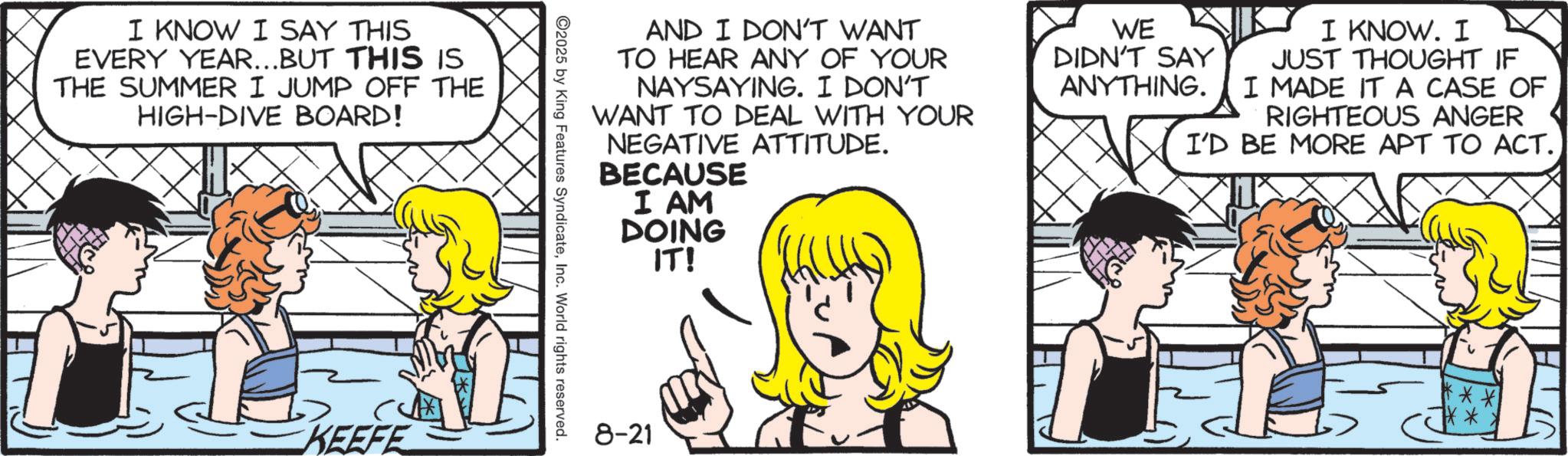 Animated cartoon OCR: I KNOW I SAY THIS EVERY YEAR...BUT THIS IS THE SUMMER I JUMP OFF THE HIGH-DIVE BOARD! KEEFE AND I DON'T WANT TO HEAR ANY OF YOUR NAYSAYING. I DON'T WANT TO DEAL WITH YOUR NEGATIVE ATTITUDE. BECAUSE I AM DOING IT! WE DIDN'T SAY ANYTHING. I KNOW. I JUST THOUGHT IF I MADE IT A CASE OF RIGHTEOUS ANGER I'D BE MORE APT TO ACT.. ©2025 by King Features SyndicateInc. World rights reserved. 8-21 ** **** I KNOW I SAY THIS EVERY YEAR ... BUT THIS IS THE SUMMER I JUMP OFF THE HIGH - DIVE BOARD ! KEEFE AND I DON'T WANT TO HEAR ANY OF YOUR NAYSAYING . I DON'T WANT TO DEAL WITH YOUR NEGATIVE ATTITUDE . BECAUSE I AM DOING IT ! WE DIDN'T SAY ANYTHING . I KNOW . I JUST THOUGHT IF I MADE IT A CASE OF RIGHTEOUS ANGER I'D BE MORE APT TO ACT .. © 2025 by King Features SyndicateInc. World rights reserved . 8-21 ** ****