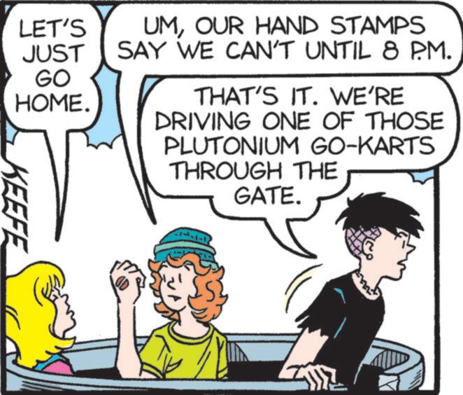 Pleased OCR: LET'S JUST GO HOME. KEEFE UMOUR HAND STAMPS SAY WE CAN'T UNTIL 8 PM. THAT'S IT. WE'RE DRIVING ONE OF THOSE PLUTONIUM GO-KARTS THROUGH THE GATE. LET'S JUST GO HOME . KEEFE UMOUR HAND STAMPS SAY WE CAN'T UNTIL 8 PM . THAT'S IT . WE'RE DRIVING ONE OF THOSE PLUTONIUM GO - KARTS THROUGH THE GATE .
