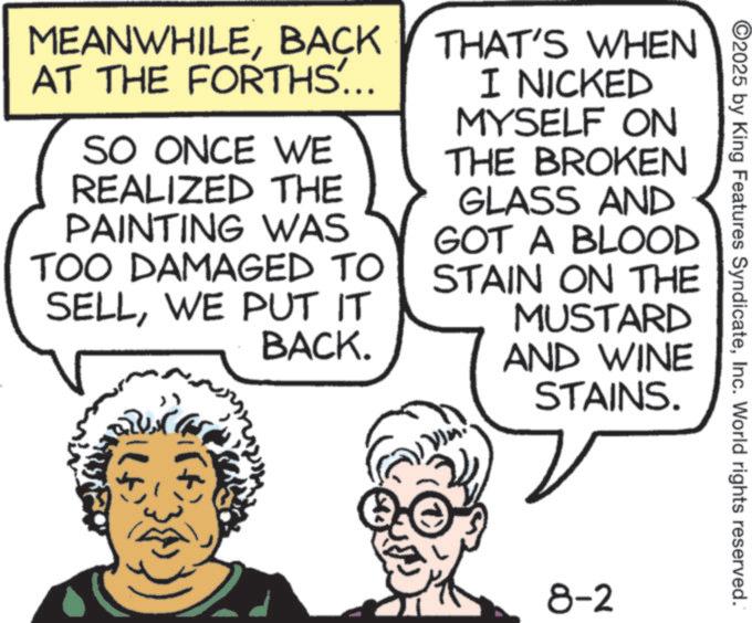 Fictional character OCR: ©2025 by King Features SyndicateInc. World rights reserved. MEANWHILEBACK AT THE FORTHS... SO ONCE WE REALIZED THE PAINTING WAS TOO DAMAGED TO SELLWE PUT IT BACK. THAT'S WHEN I NICKED MYSELF ON THE BROKEN GLASS AND GOT A BLOOD STAIN ON THE MUSTARD AND WINE STAINS. ? 8-2 © 2025 by King Features SyndicateInc. World rights reserved . MEANWHILEBACK AT THE FORTHS ... SO ONCE WE REALIZED THE PAINTING WAS TOO DAMAGED TO SELLWE PUT IT BACK . THAT'S WHEN I NICKED MYSELF ON THE BROKEN GLASS AND GOT A BLOOD STAIN ON THE MUSTARD AND WINE STAINS . ? 8-2
