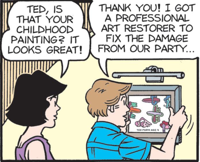 Animated cartoon OCR: TEDIS THAT YOUR CHILDHOOD PAINTING? IT LOOKS GREAT! THANK YOU! I GOT A PROFESSIONAL ART RESTORER TO FIX THE DAMAGE FROM OUR PARTY... IN TED FORTH AGE 4 TEDIS THAT YOUR CHILDHOOD PAINTING ? IT LOOKS GREAT ! THANK YOU ! I GOT A PROFESSIONAL ART RESTORER TO FIX THE DAMAGE FROM OUR PARTY ... IN TED FORTH AGE 4