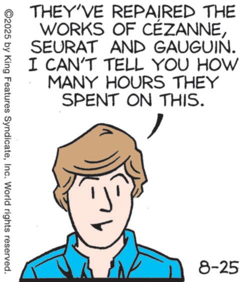 Graphics OCR: THEY'VE REPAIRED THE WORKS OF CÉZANNESEURAT AND GAUGUIN. I CAN'T TELL YOU HOW MANY HOURS THEY SPENT ON THIS. ©2025 by King Features SyndicateInc. World rights reserved. 8-25 THEY'VE REPAIRED THE WORKS OF CÉZANNESEURAT AND GAUGUIN . I CAN'T TELL YOU HOW MANY HOURS THEY SPENT ON THIS . © 2025 by King Features SyndicateInc. World rights reserved . 8-25