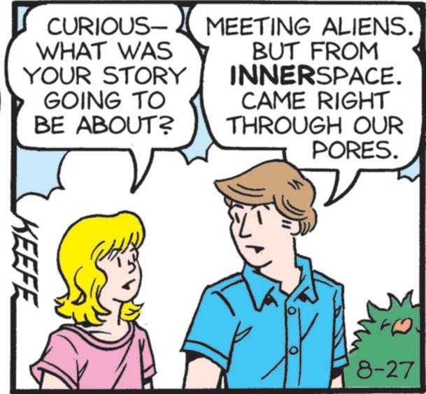 Comic book OCR: CURIOUS- WHAT WAS YOUR STORY GOING TO BE ABOUT? MEETING ALIENS. BUT FROM INNERSPACE. CAME RIGHT THROUGH OUR PORES. KEEFE 8-27 CURIOUS- WHAT WAS YOUR STORY GOING TO BE ABOUT ? MEETING ALIENS . BUT FROM INNERSPACE . CAME RIGHT THROUGH OUR PORES . KEEFE 8-27