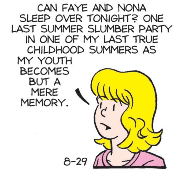 Fiction OCR: CAN FAYE AND NONA SLEEP OVER TONIGHT? ONE LAST SUMMER SLUMBER PARTY IN ONE OF MY LAST TRUE CHILDHOOD SUMMERS AS MY YOUTH BECOMES BUT A MERE MEMORY. 8-29 CAN FAYE AND NONA SLEEP OVER TONIGHT ? ONE LAST SUMMER SLUMBER PARTY IN ONE OF MY LAST TRUE CHILDHOOD SUMMERS AS MY YOUTH BECOMES BUT A MERE MEMORY . 8-29