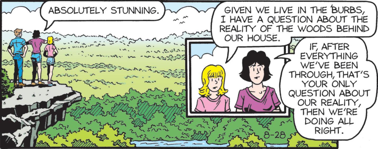 Animated cartoon OCR: ABSOLUTELY STUNNING. GIVEN WE LIVE IN THE 'BURBSI HAVE A QUESTION ABOUT THE REALITY OF THE WOODS BEHIND OUR HOUSE. 8-28 IFAFTER EVERYTHING WE'VE BEEN THROUGHTHAT'S YOUR ONLY QUESTION ABOUT OUR REALITYTHEN WE'RE DOING ALL RIGHT. ABSOLUTELY STUNNING . GIVEN WE LIVE IN THE ' BURBSI HAVE A QUESTION ABOUT THE REALITY OF THE WOODS BEHIND OUR HOUSE . 8-28 IFAFTER EVERYTHING WE'VE BEEN THROUGHTHAT'S YOUR ONLY QUESTION ABOUT OUR REALITYTHEN WE'RE DOING ALL RIGHT .