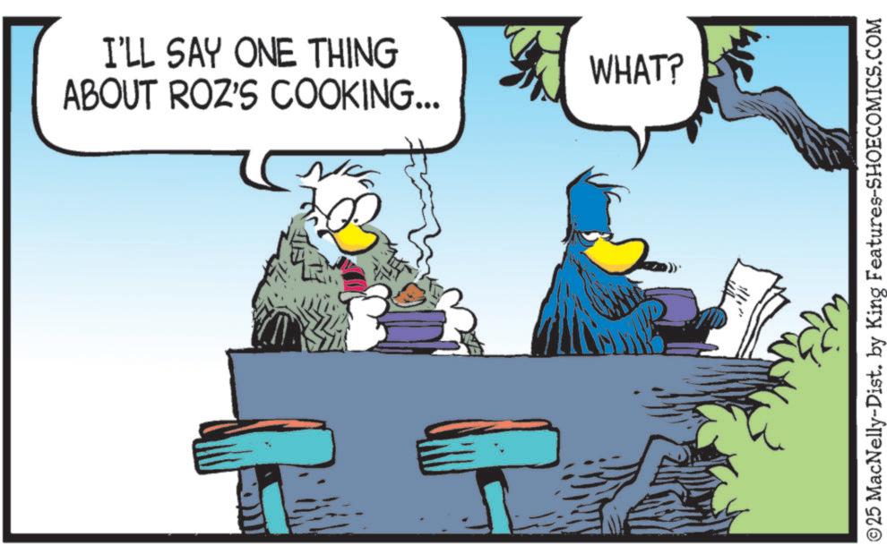 Graphics OCR: I'LL SAY ONE THING ABOUT ROZ'S COOKING... WHAT? ? ©25 MacNelly-Dist. by King Features-SHOECOMICS.COM I'LL SAY ONE THING ABOUT ROZ'S COOKING ... WHAT ? ? © 25 MacNelly - Dist . by King Features-SHOECOMICS.COM