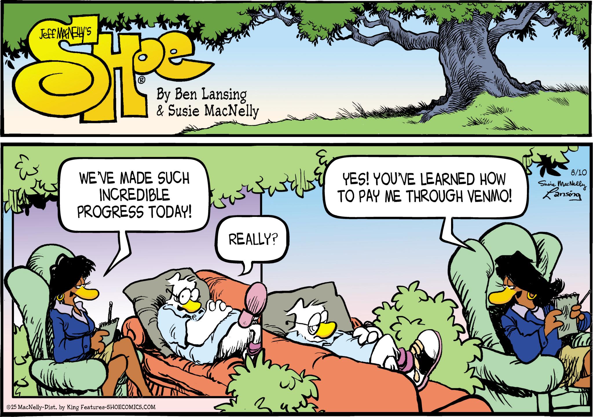 Graphics OCR: & Jeff MAGNELLY'S By Ben Lansing & Susie MacNelly WE'VE MADE SUCH INCREDIBLE PROGRESS TODAY! 25 MacNelly-Dist. by King Features-SHOECOMICS.COM REALLY? YES! YOU'VE LEARNED HOW TO PAY ME THROUGH VENMO! 8/10 Susie MacNelly Lansing & Jeff MAGNELLY'S By Ben Lansing & Susie MacNelly WE'VE MADE SUCH INCREDIBLE PROGRESS TODAY ! 25 MacNelly - Dist . by King Features-SHOECOMICS.COM REALLY ? YES ! YOU'VE LEARNED HOW TO PAY ME THROUGH VENMO ! 8/10 Susie MacNelly Lansing
