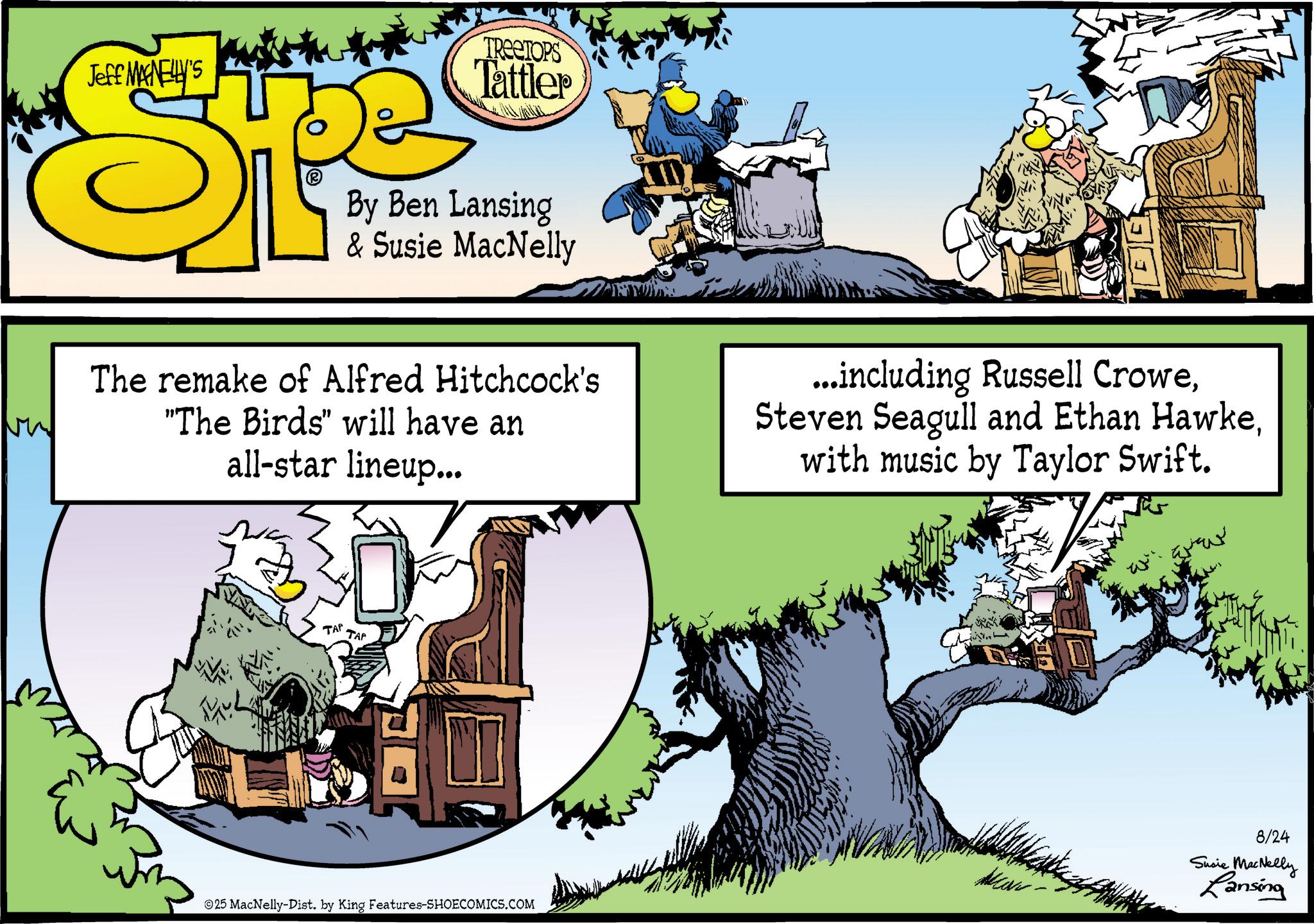Graphics OCR: Jeff MANELLY'S E TREETOPS Tattler By Ben Lansing & Susie MacNelly The remake of Alfred Hitchcock's "The Birds" will have an all-star lineup... ...including Russell Crowewith music by Taylor Swift. TAP TAP 25 MacNelly-Dist. by King Features-SHOECOMICS.COM 8/24 Susie MacNelly Lansing Jeff MANELLY'S E TREETOPS Tattler By Ben Lansing & Susie MacNelly The remake of Alfred Hitchcock's " The Birds " will have an all - star lineup ... ... including Russell CroweSteven Seagull and Ethan Hawkewith music by Taylor Swift . TAP TAP 25 MacNelly - Dist . by King Features-SHOECOMICS.COM 8/24 Susie MacNelly Lansing