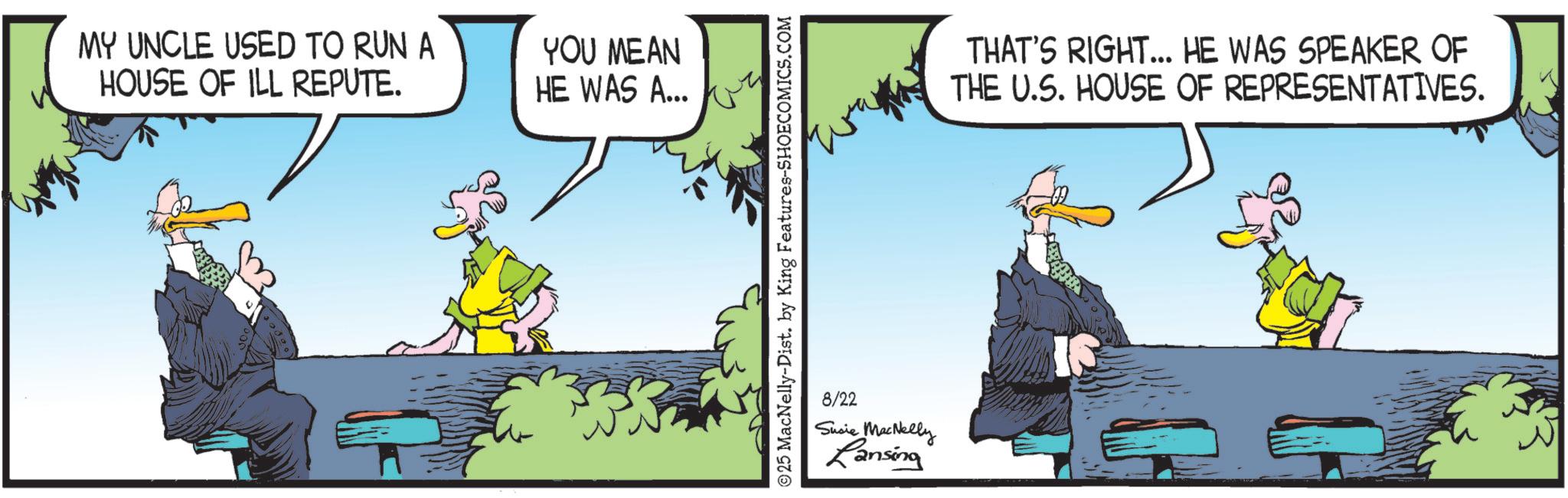 Comics OCR: MY UNCLE USED TO RUN A HOUSE OF ILL REPUTE. YOU MEAN HE WAS A... 25 MacNelly-Dist. by King Features-SHOECOMICS.COM 8/22 Susie MacNelly Lansing THAT'S RIGHT... HE WAS SPEAKER OF THE U.S. HOUSE OF REPRESENTATIVES. MY UNCLE USED TO RUN A HOUSE OF ILL REPUTE . YOU MEAN HE WAS A ... 25 MacNelly - Dist . by King Features-SHOECOMICS.COM 8/22 Susie MacNelly Lansing THAT'S RIGHT ... HE WAS SPEAKER OF THE U.S. HOUSE OF REPRESENTATIVES .