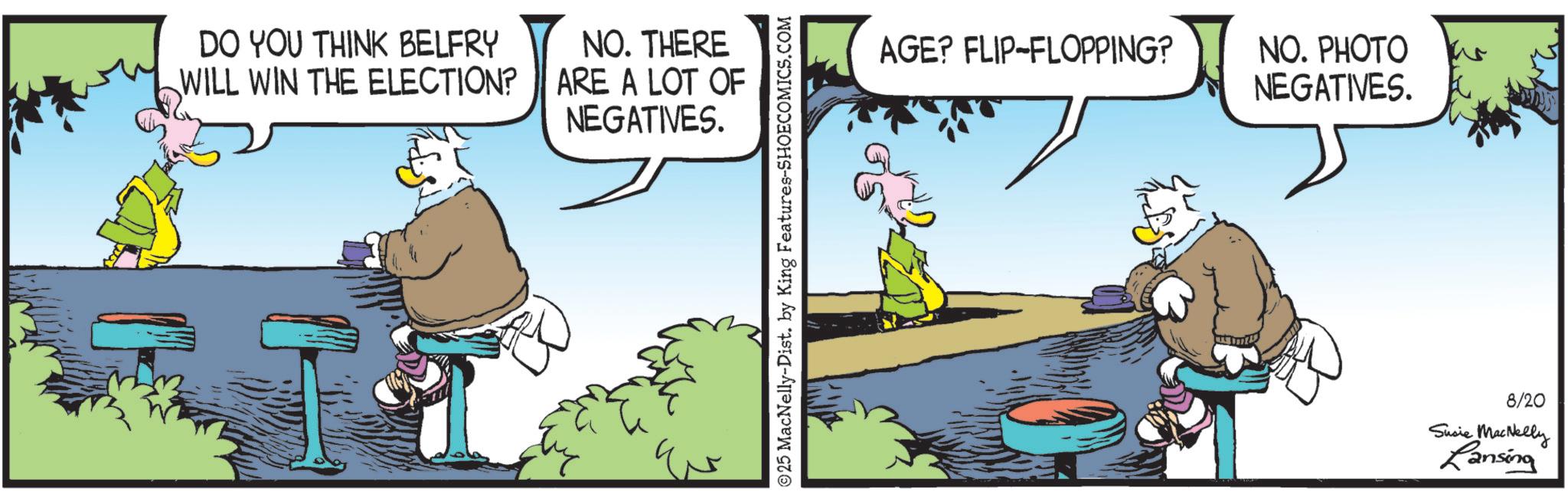 Comic book OCR: DO YOU THINK BELFRY WILL WIN THE ELECTION? NO. THERE ARE A LOT OF NEGATIVES. © 25 MacNelly-Dist. by King Features-SHOECOMICS.COM AGE? FLIP-FLOPPING? NO. PHOTO NEGATIVES. 8/20 Susie MacNelly Lansing DO YOU THINK BELFRY WILL WIN THE ELECTION ? NO . THERE ARE A LOT OF NEGATIVES . © 25 MacNelly - Dist . by King Features-SHOECOMICS.COM AGE ? FLIP - FLOPPING ? NO . PHOTO NEGATIVES . 8/20 Susie MacNelly Lansing