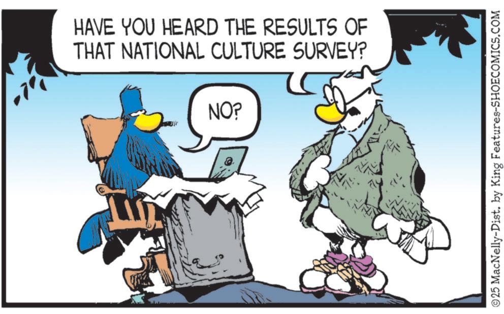 Graphics OCR: E HAVE YOU HEARD THE RESULTS OF THAT NATIONAL CULTURE SURVEY? NO? ©25 MacNelly-Dist. by King Features-SHOECOMICS.COM E HAVE YOU HEARD THE RESULTS OF THAT NATIONAL CULTURE SURVEY ? NO ? © 25 MacNelly - Dist . by King Features-SHOECOMICS.COM