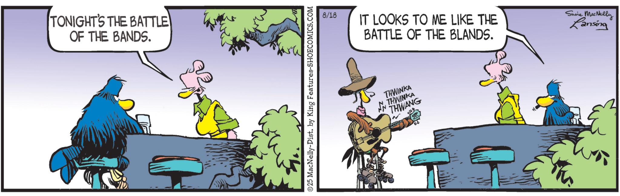 Fictional character OCR: TONIGHT'S THE BATTLE OF THE BANDS. © 25 MacNelly-Dist. by King Features-SHOECOMICS.COM 8/18 IT LOOKS TO ME LIKE THE BATTLE OF THE BLANDS. Susie MacNelly Lansing THWINKA THWINKA THWANG ? TONIGHT'S THE BATTLE OF THE BANDS . © 25 MacNelly - Dist . by King Features-SHOECOMICS.COM 8/18 IT LOOKS TO ME LIKE THE BATTLE OF THE BLANDS . Susie MacNelly Lansing THWINKA THWINKA THWANG ?