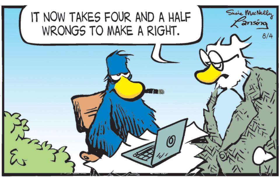 Fictional character OCR: IT NOW TAKES FOUR AND A HALF WRONGS TO MAKE A RIGHT. Susie MacNelly Lansing 8/4 ? ? ? O IT NOW TAKES FOUR AND A HALF WRONGS TO MAKE A RIGHT . Susie MacNelly Lansing 8/4 ? ? ? O
