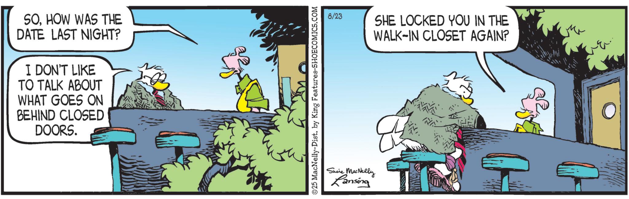 Publication OCR: SOHOW WAS THE DATE LAST NIGHT? I DON'T LIKE TO TALK ABOUT WHAT GOES ON BEHIND CLOSED DOORS. 25 MacNelly-Dist. by King Features-SHOECOMICS.COM 8/23 SHE LOCKED YOU IN THE WALK-IN CLOSET AGAIN? Susie MacNelly Lansing SOHOW WAS THE DATE LAST NIGHT ? I DON'T LIKE TO TALK ABOUT WHAT GOES ON BEHIND CLOSED DOORS . 25 MacNelly - Dist . by King Features-SHOECOMICS.COM 8/23 SHE LOCKED YOU IN THE WALK - IN CLOSET AGAIN ? Susie MacNelly Lansing