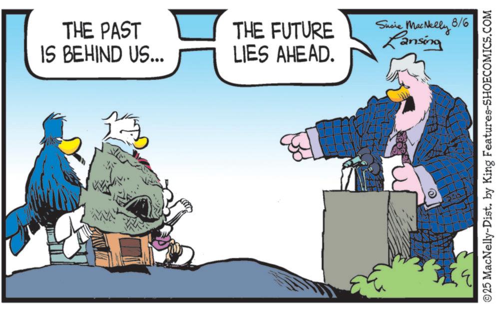 Comics OCR: THE PAST IS BEHIND US... THE FUTURE LIES AHEAD. Susie MacNelly 8/6 Lansing ©25 MacNelly-Dist. by King Features-SHOECOMICS.COM THE PAST IS BEHIND US ... THE FUTURE LIES AHEAD . Susie MacNelly 8/6 Lansing © 25 MacNelly - Dist . by King Features-SHOECOMICS.COM