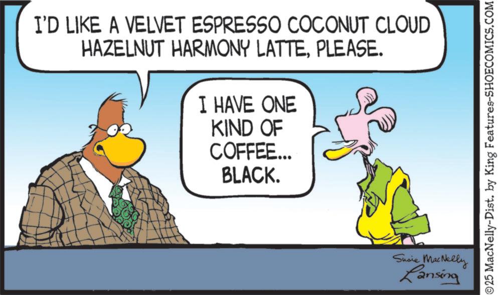 Animation OCR: I'D LIKE A VELVET ESPRESSO COCONUT CLOUD HAZELNUT HARMONY LATTEPLEASE. I HAVE ONE KIND OF COFFEE... BLACK. Susie MacNelly Lansing ©25 MacNelly-Dist. by King Features-SHOECOMICS.COM I'D LIKE A VELVET ESPRESSO COCONUT CLOUD HAZELNUT HARMONY LATTEPLEASE . I HAVE ONE KIND OF COFFEE ... BLACK . Susie MacNelly Lansing © 25 MacNelly - Dist . by King Features-SHOECOMICS.COM