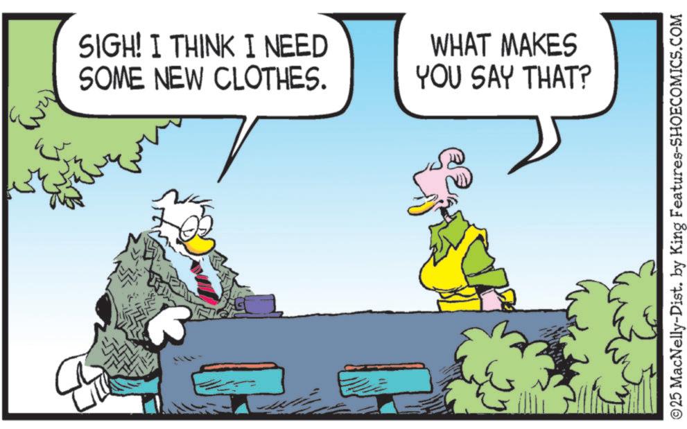Beak OCR: SIGH! I THINK I NEED SOME NEW CLOTHES. WHAT MAKES YOU SAY THAT? ©25 MacNelly-Dist. by King Features-SHOECOMICS.COM SIGH ! I THINK I NEED SOME NEW CLOTHES . WHAT MAKES YOU SAY THAT ? © 25 MacNelly - Dist . by King Features-SHOECOMICS.COM