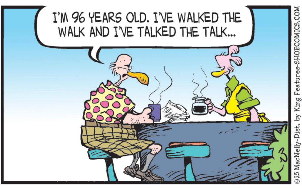 Clip art OCR: I'M 96 YEARS OLD. I'VE WALKED THE WALK AND I'VE TALKED THE TALK... ©25 MacNelly-Dist. by King Features-SHOECOMICS.COM I'M 96 YEARS OLD . I'VE WALKED THE WALK AND I'VE TALKED THE TALK ... © 25 MacNelly - Dist . by King Features-SHOECOMICS.COM