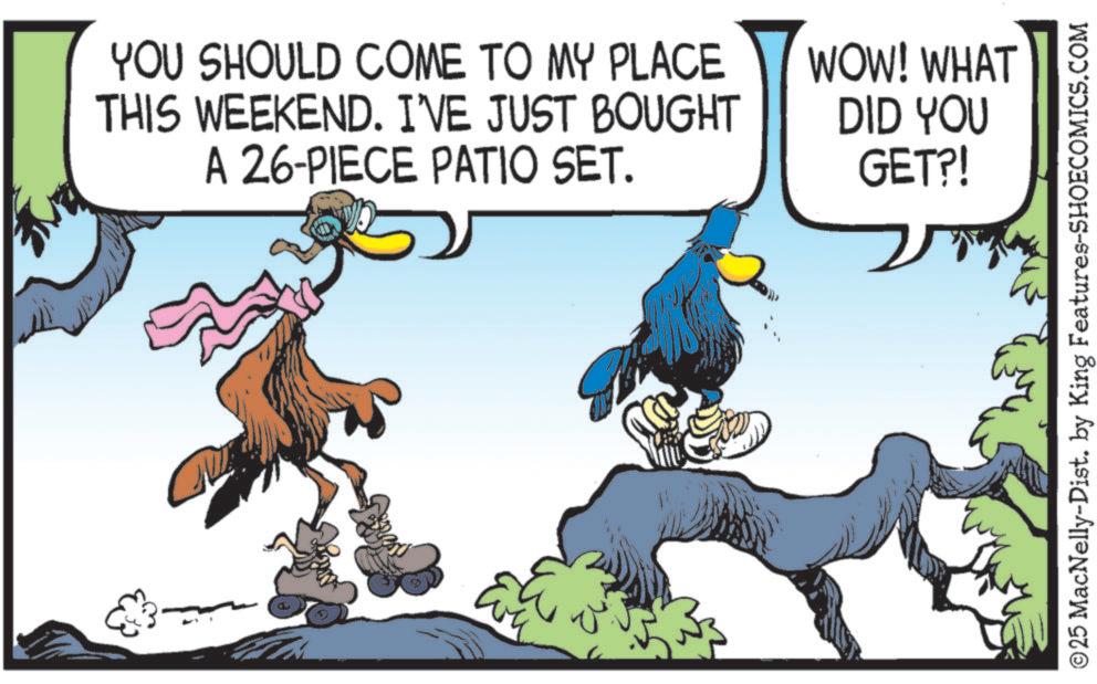 Graphics OCR: YOU SHOULD COME TO MY PLACE THIS WEEKEND. I'VE JUST BOUGHT A 26-PIECE PATIO SET. WOW! WHAT DID YOU GET?! ©25 MacNelly-Dist. by King Features-SHOECOMICS.COM YOU SHOULD COME TO MY PLACE THIS WEEKEND . I'VE JUST BOUGHT A 26 - PIECE PATIO SET . WOW ! WHAT DID YOU GET ?! © 25 MacNelly - Dist . by King Features-SHOECOMICS.COM