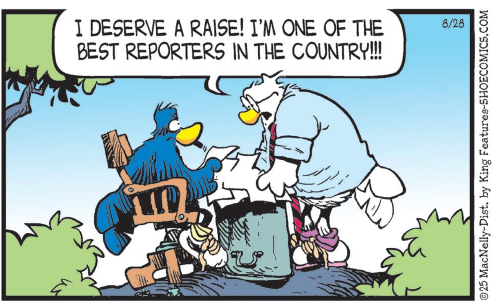 Fictional character OCR: I DESERVE A RAISE! I'M ONE OF THE BEST REPORTERS IN THE COUNTRY!!!! m 8/28 ©25 MacNelly-Dist. by King Features-SHOECOMICS.COM I DESERVE A RAISE ! I'M ONE OF THE BEST REPORTERS IN THE COUNTRY !!!! m 8/28 © 25 MacNelly - Dist . by King Features-SHOECOMICS.COM