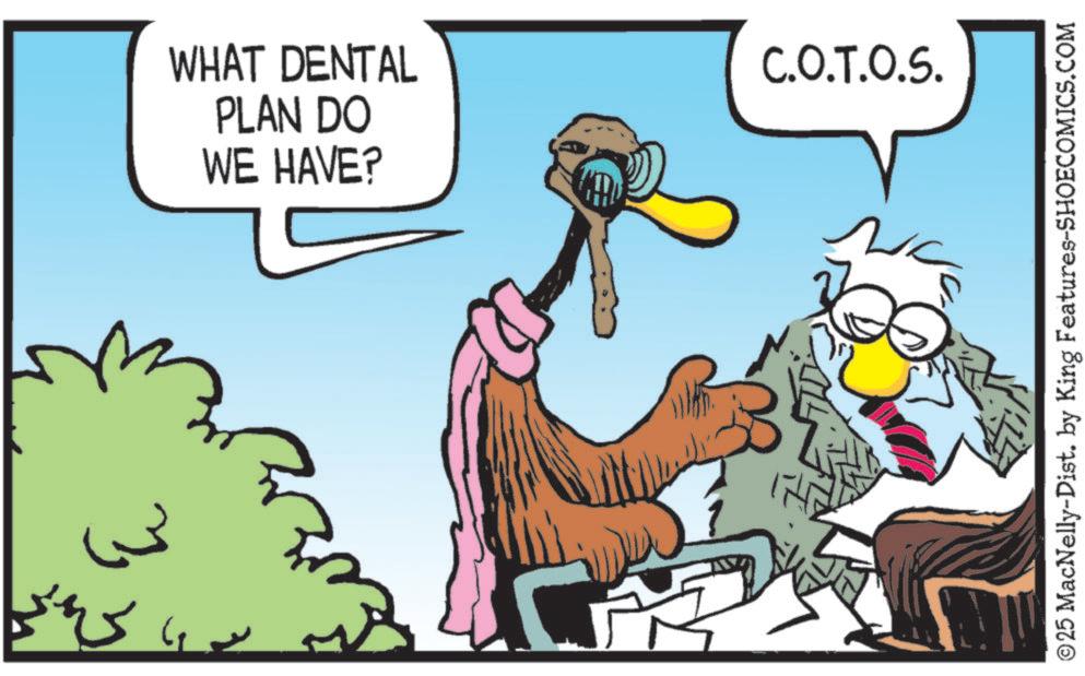 Clip art OCR: WHAT DENTAL PLAN DO WE HAVE? C.O.T.O.S. © 25 MacNelly-Dist. by King Features-SHOECOMICS.COM WHAT DENTAL PLAN DO WE HAVE ? C.O.T.O.S. © 25 MacNelly - Dist . by King Features-SHOECOMICS.COM