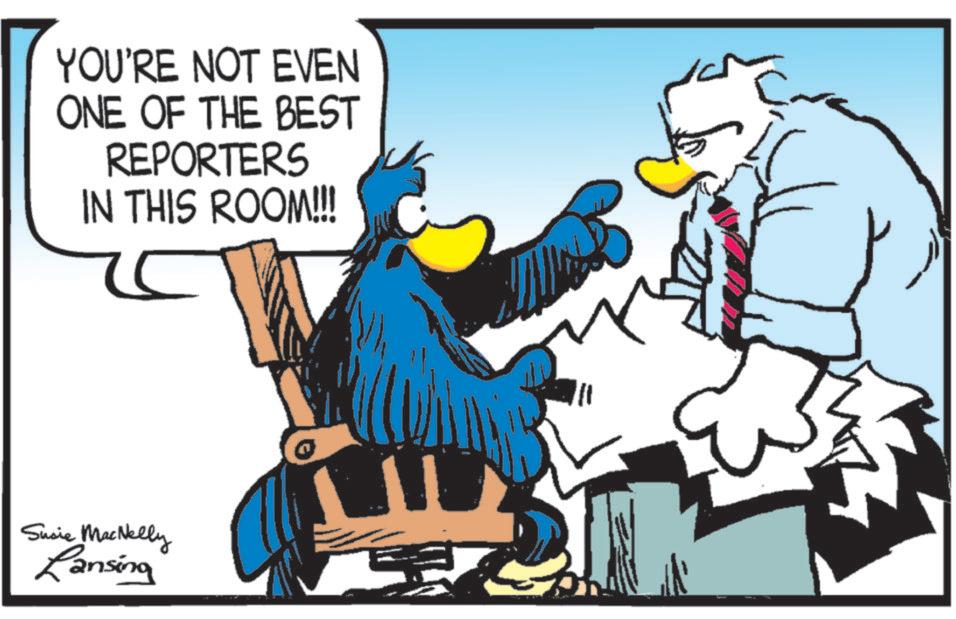 Bird OCR: YOU'RE NOT EVEN ONE OF THE BEST REPORTERS IN THIS ROOM!!!! 5 Susie MacNelly Lansing YOU'RE NOT EVEN ONE OF THE BEST REPORTERS IN THIS ROOM !!!! 5 Susie MacNelly Lansing