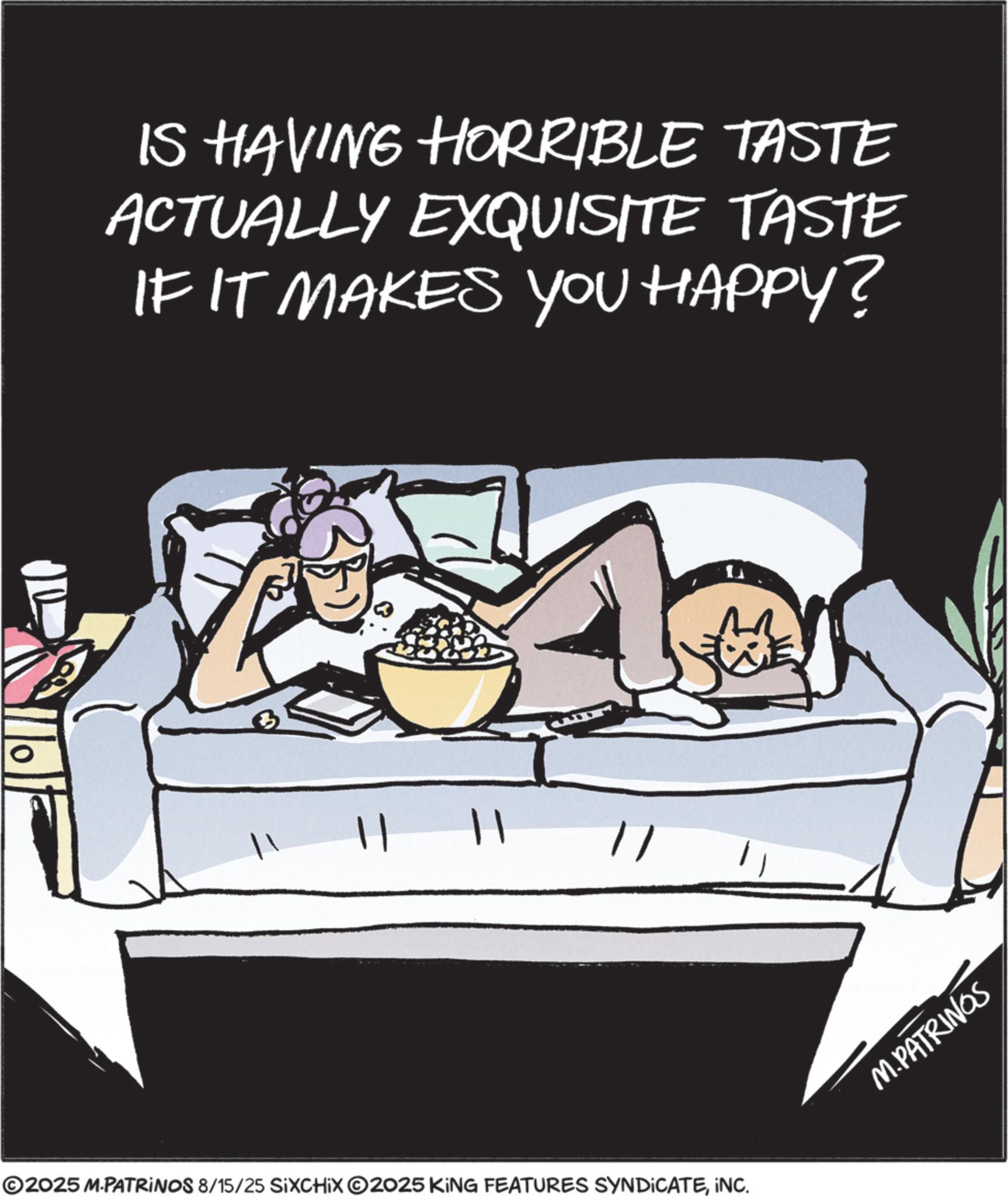 Fiction OCR: IS HAVING HORRIBLE TASTE ACTUALLY EXQUISITE TASTE IF IT MAKES YOU HAPPY? 11 ©2025 M.PATRINOS 8/15/25 SIXCHIX 2025 KING FEATURES SYNDICATEINC. M.PATRINGS IS HAVING HORRIBLE TASTE ACTUALLY EXQUISITE TASTE IF IT MAKES YOU HAPPY ? 11 © 2025 M.PATRINOS 8/15/25 SIXCHIX 2025 KING FEATURES SYNDICATEINC . M.PATRINGS
