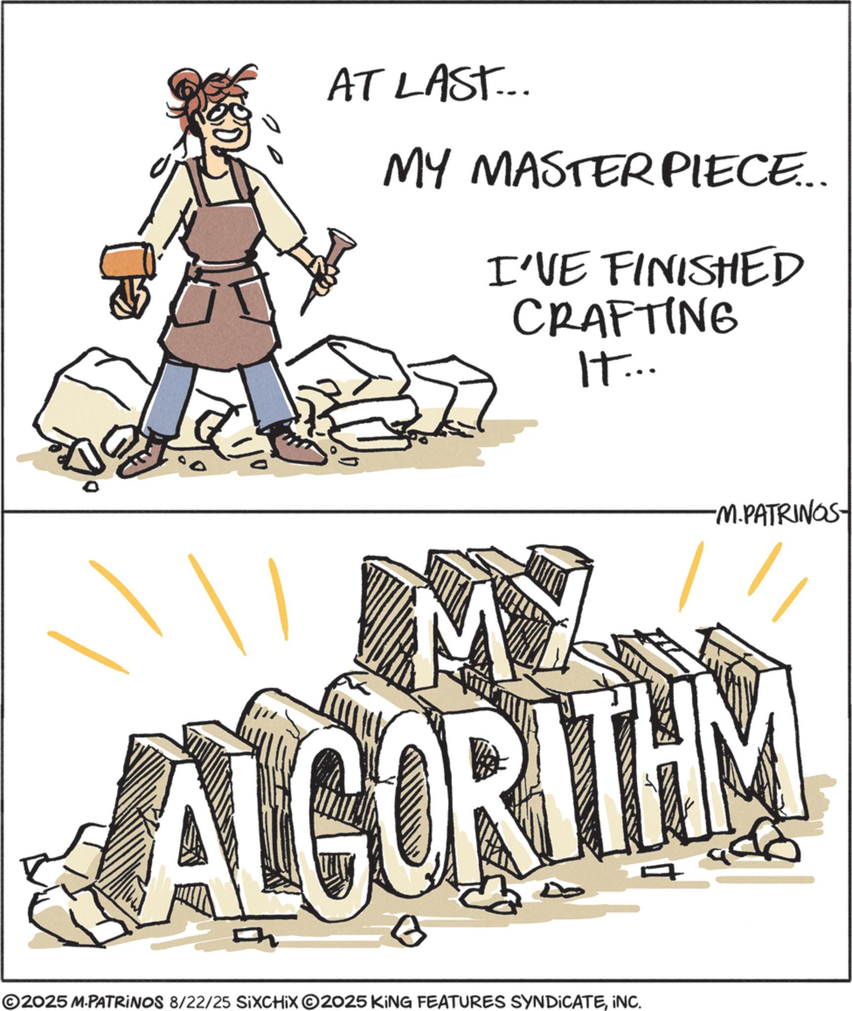 Fiction OCR: AT LAST... MY MASTERPIECE... I'VE FINISHED CRAFTING IT... MY -M.PATRINGS- ALGORITHM ©2025 M.PATRINOS 8/22/25 SIXCHIX O2025 KING FEATURES SYNDICATEINC. AT LAST ... MY MASTERPIECE ... I'VE FINISHED CRAFTING IT ... MY -M.PATRINGS- ALGORITHM © 2025 M.PATRINOS 8/22/25 SIXCHIX O2025 KING FEATURES SYNDICATEINC .