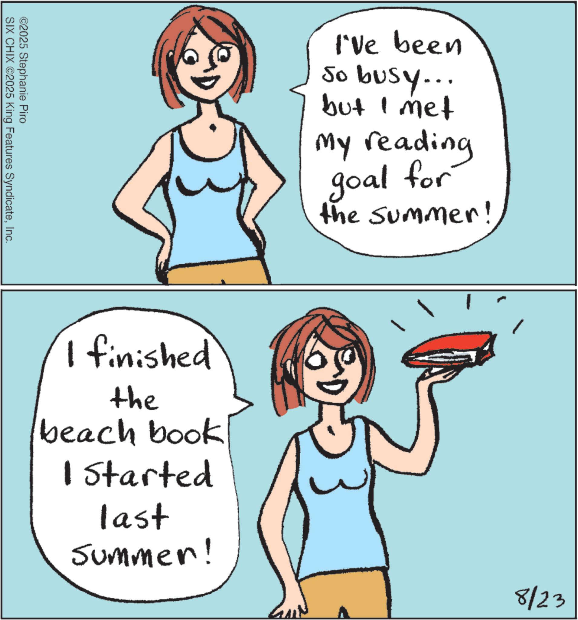 Cartoon OCR: ©2025 Stephanie Piro SIX CHIX ©2025 King Features SyndicateInc. I've been So busy... but I met My reading goal for the summer! I finished the beach book 1 Started last Summer! 8/23 © 2025 Stephanie Piro SIX CHIX © 2025 King Features SyndicateInc. I've been So busy ... but I met My reading goal for the summer ! I finished the beach book 1 Started last Summer ! 8/23