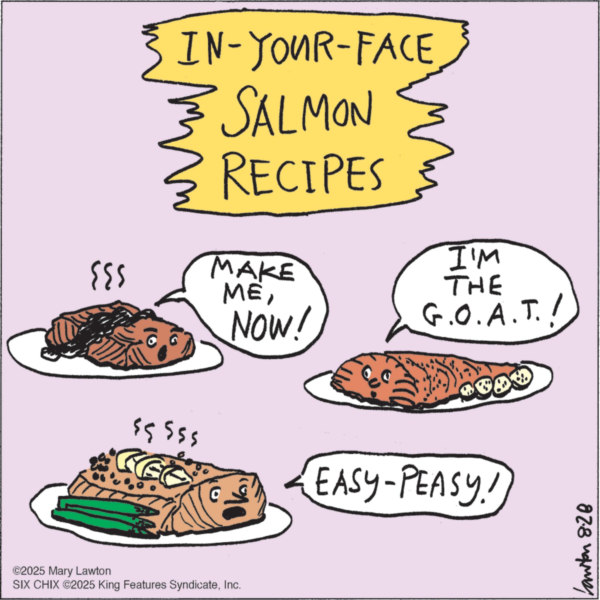 Dinner OCR: IN-YOUR-FACE SALMON ?? RECIPES MAKE MENOW! I'M THE G.O.A.T.! $5555 EASY-PEASY! ©2025 Mary Lawton SIX CHIX ©2025 King Features SyndicateInc. Canton 8.28 IN - YOUR - FACE SALMON ?? RECIPES MAKE MENOW ! I'M THE G.O.A.T. ! $ 5555 EASY - PEASY ! © 2025 Mary Lawton SIX CHIX © 2025 King Features SyndicateInc. Canton 8.28