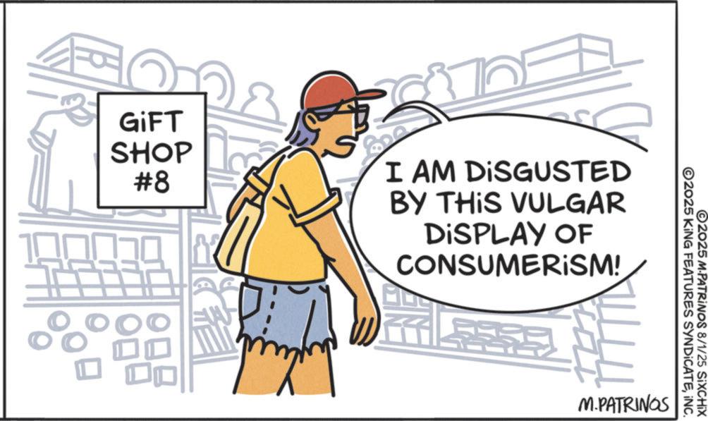 OCR: GIFT SHOP #8 I AM DISGUSTED BY THIS VULGAR DISPLAY OF CONSUMERISM! EW O2025 KING FEATURES SYNDICATEINC. ©2025 M-PATRINOS 8/1/25 SiXCHIX M.PATRINGS GIFT SHOP # 8 I AM DISGUSTED BY THIS VULGAR DISPLAY OF CONSUMERISM ! EW O2025 KING FEATURES SYNDICATEINC . © 2025 M - PATRINOS 8/1/25 SiXCHIX M.PATRINGS