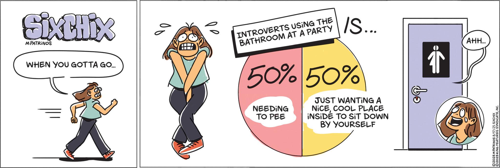 Animation OCR: Sixthix M.PATRINOS WHEN YOU GOTTA GO... ?? INTROVERTS USING THE BATHROOM AT A PARTY IS... 50% 50% NEEDING TO PEE JUST WANTING A NICECOOL PLACE INSIDE TO SIT DOWN BY YOURSELF bo AHH... 2025 M.PATRINOS 8/17/25 SIXCHIX 2025 KING FEATURES SYNDICATEINC. Sixthix M.PATRINOS WHEN YOU GOTTA GO ... ?? INTROVERTS USING THE BATHROOM AT A PARTY IS ... 50 % 50 % NEEDING TO PEE JUST WANTING A NICECOOL PLACE INSIDE TO SIT DOWN BY YOURSELF bo AHH ... 2025 M.PATRINOS 8/17/25 SIXCHIX 2025 KING FEATURES SYNDICATEINC .