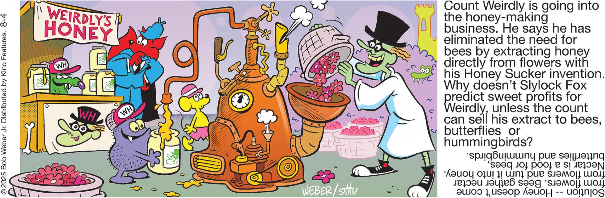 Humour OCR: 2025 Bob Weber Jr. Distributed by King Features. 8-4 WEIRDLY'S HONEY WH 0 WH WH THE WEBER/SOU III Count Weirdly is going into the honey-making business. He says he has eliminated the need for bees by extracting honey directly from flowers with his Honey Sucker invention. Why doesn't Slylock Fox predict sweet profits for Weirdlyunless the count can sell his extract to beesbutterflies or hummingbirds? spiq????? ??? ?????? ????? ?? ???? ???? ???? ???? ????? -- ??!njos 2025 Bob Weber Jr. Distributed by King Features . 8-4 WEIRDLY'S HONEY WH 0 WH WH THE WEBER / SOU III Count Weirdly is going into the honey - making business . He says he has eliminated the need for bees by extracting honey directly from flowers with his Honey Sucker invention . Why doesn't Slylock Fox predict sweet profits for Weirdlyunless the count can sell his extract to beesbutterflies or hummingbirds ? spiq????? ??? ?????? ????? ?? ???? ???? ???? ???? ????? -- ?? ! njos