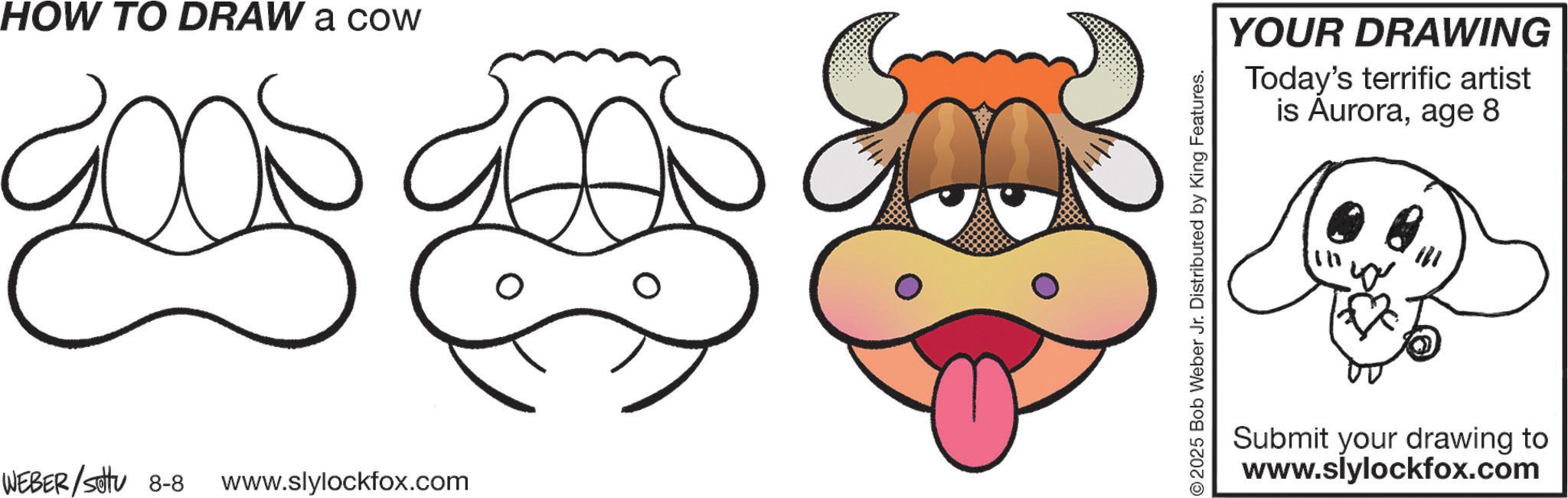 Working animal OCR: HOW TO DRAW a cow amb and WEBER / sotu 8-8 www.slylockfox.com 2025 Bob Weber Jr. Distributed by King Features. YOUR DRAWING Today's terrific artist is Auroraage 8 Submit your drawing to www.slylockfox.com HOW TO DRAW a cow amb and WEBER / sotu 8-8 www.slylockfox.com 2025 Bob Weber Jr. Distributed by King Features . YOUR DRAWING Today's terrific artist is Auroraage 8 Submit your drawing to www.slylockfox.com