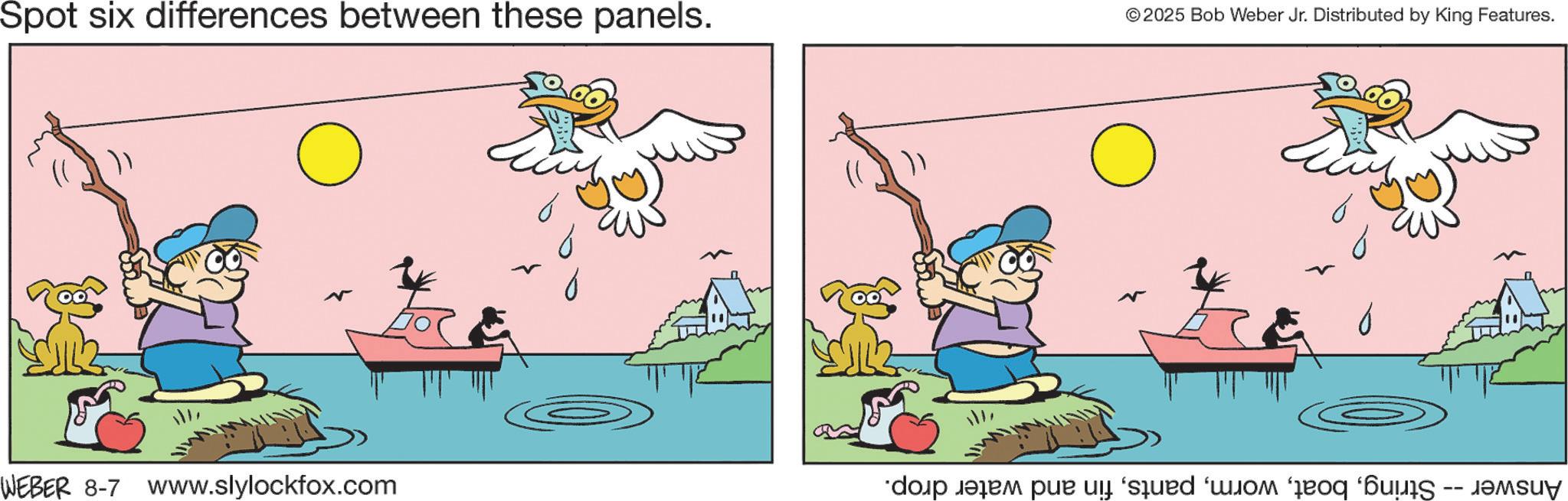 Fictional character OCR: Spot six differences between these panels. ? © 2025 Bob Weber Jr. Distributed by King Features. ? N WEBER 8-7 www.slylockfox.com Answer -- Stringfin and water drop. Spot six differences between these panels . ? © 2025 Bob Weber Jr. Distributed by King Features . ? N WEBER 8-7 www.slylockfox.com Answer -- Stringfin and water drop .
