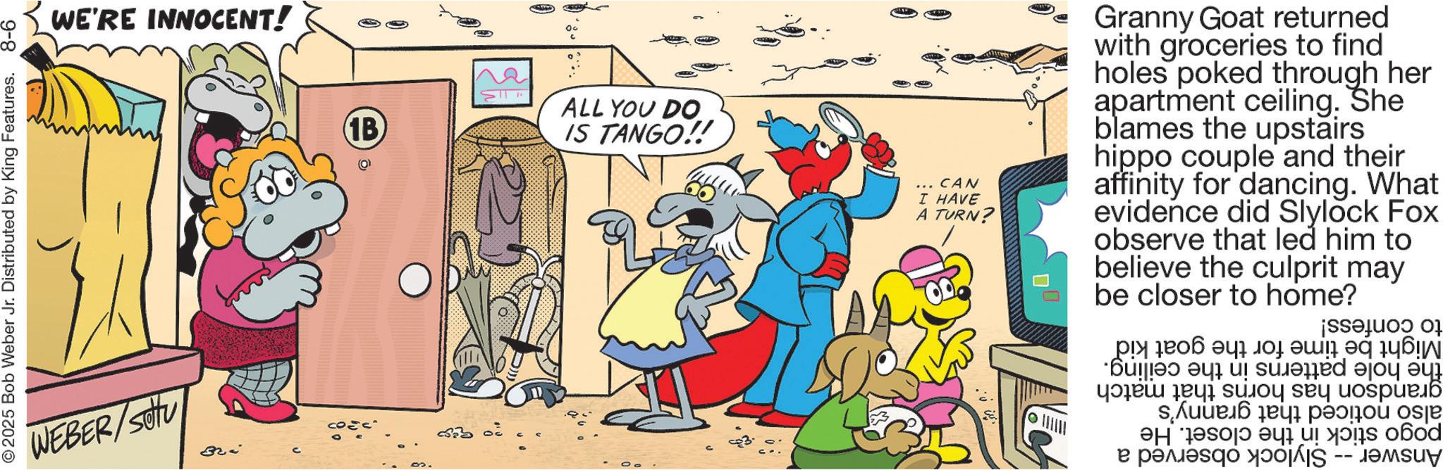 Humour OCR: 9-8 2025 Bob Weber Jr. Distributed by King Features. WE'RE INNOCENT! WEBER/Stu Bri 1B ALL YOU DO IS TANGO!! 3 3 ... CAN I HAVE A TURN? Granny Goat returned with groceries to find holes poked through her apartment ceiling. She blames the upstairs hippo couple and their affinity for dancing. What evidence did Slylock Fox observe that led him to believe the culprit be closer to home? may to confess! Might be time for the hole patterns in the ceiling. grandson has horns that match also noticed that granny's pogo stick in the closet. He Answer -- Slylock observed a the goat kid 9-8 2025 Bob Weber Jr. Distributed by King Features . WE'RE INNOCENT ! WEBER / Stu Bri 1B ALL YOU DO IS TANGO !! 3 3 ... CAN I HAVE A TURN ? Granny Goat returned with groceries to find holes poked through her apartment ceiling . She blames the upstairs hippo couple and their affinity for dancing . What evidence did Slylock Fox observe that led him to believe the culprit be closer to home ? may to confess ! Might be time for the hole patterns in the ceiling . grandson has horns that match also noticed that granny's pogo stick in the closet . He Answer -- Slylock observed a the goat kid