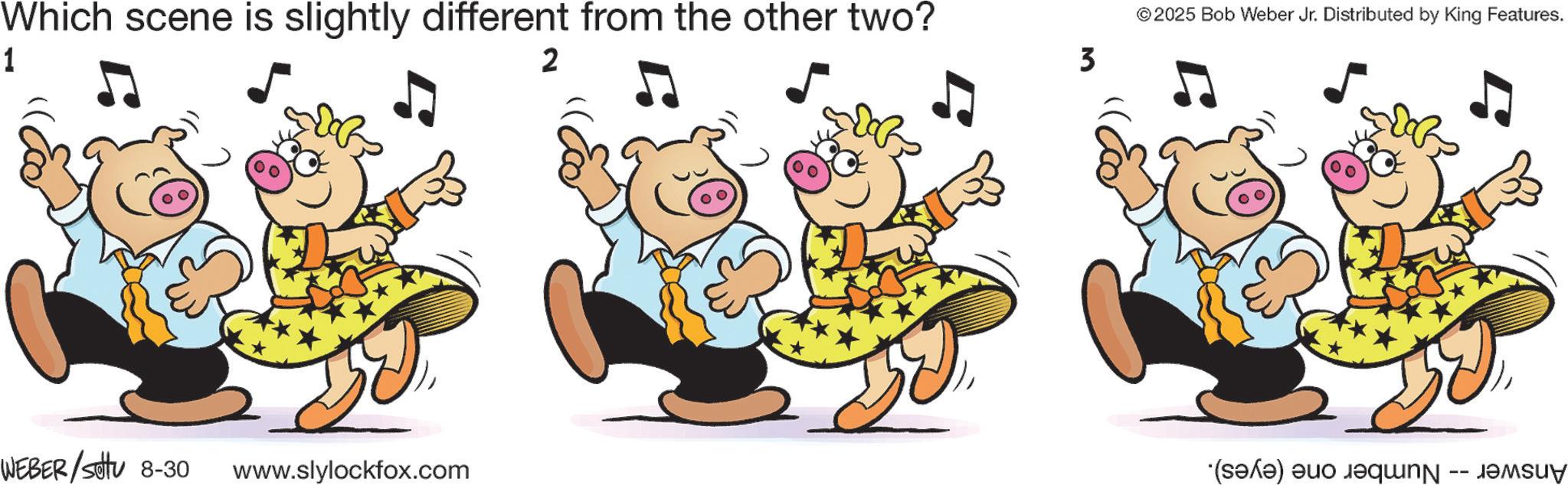 Fictional character OCR: Which scene is slightly different from the other two? 1 WEBER/Settu 8-30 www.slylockfox.com 2 ©2025 Bob Weber Jr Distributed by King Features. 3 (sof)uo equn -- JoSu Which scene is slightly different from the other two ? 1 WEBER / Settu 8-30 www.slylockfox.com 2 © 2025 Bob Weber Jr Distributed by King Features . 3 ( sof ) uo equn -- JoSu