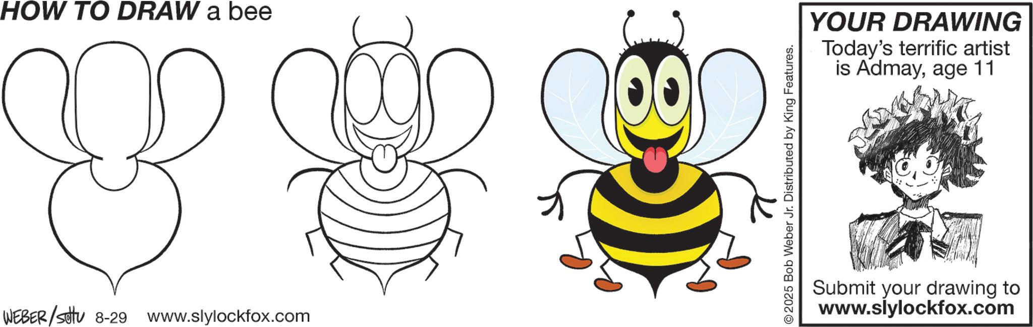 Insect OCR: HOW TO DRAW a bee B WEBER/setu 8-29 www.slylockfox.com © 2025 Bob Weber Jr. Distributed by King Features. YOUR DRAWING Today's terrific artist is Admayage 11 Submit your drawing to www.slylockfox.com HOW TO DRAW a bee B WEBER / setu 8-29 www.slylockfox.com © 2025 Bob Weber Jr. Distributed by King Features . YOUR DRAWING Today's terrific artist is Admayage 11 Submit your drawing to www.slylockfox.com