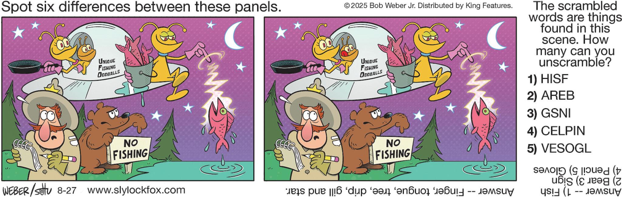 Animated cartoon OCR: Spot six differences between these panels. UNIQUE FISHING ODDBALLS NO FISHING WEBER/settu 8-27 www.slylockfox.com ©2025 Bob Weber Jr. Distributed by King Features. UNIQUE FISHING ODDBALLS ?? FISHING Jets pue ||6 ‘d?p ‘eal ‘anbuo? ‘JeÔult -- Jemsuy The scrambled words are things found in this scene. How many can you unscramble? 1) HISF 2) AREB 3) GSNI 4) CELPIN 5) VESOGL Seed ( Spot six differences between these panels . UNIQUE FISHING ODDBALLS NO FISHING WEBER / settu 8-27 www.slylockfox.com © 2025 Bob Weber Jr. Distributed by King Features . UNIQUE FISHING ODDBALLS ?? FISHING Jets pue || 6 ‘ d?p ‘ eal ‘ anbuo? ‘ JeÔult -- Jemsuy The scrambled words are things found in this scene . How many can you unscramble ? 1 ) HISF 2 ) AREB 3 ) GSNI 4 ) CELPIN 5 ) VESOGL Seed (