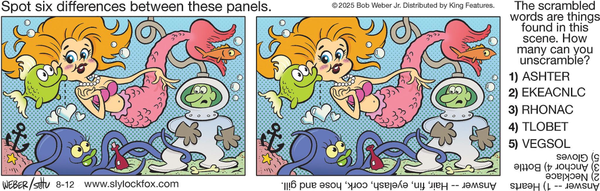 Fiction OCR: Spot six differences between these panels. ©2025 Bob Weber Jr. Distributed by King Features. WEBER/Set 8-12 www.slylockfox.com * per a od ‘qej?k? “u may The scrambled words are things found in this scene. How many can you unscramble? 1) ASHTER 2) EKEACNLC 3) RHONAC 4) TLOBET 5) VEGSOL ???? (9 ??? (L -- ?????? Spot six differences between these panels . © 2025 Bob Weber Jr. Distributed by King Features . WEBER / Set 8-12 www.slylockfox.com * per a od ‘ qej?k? “ u may The scrambled words are things found in this scene . How many can you unscramble ? 1 ) ASHTER 2 ) EKEACNLC 3 ) RHONAC 4 ) TLOBET 5 ) VEGSOL ???? ( 9 ??? ( L -- ??????
