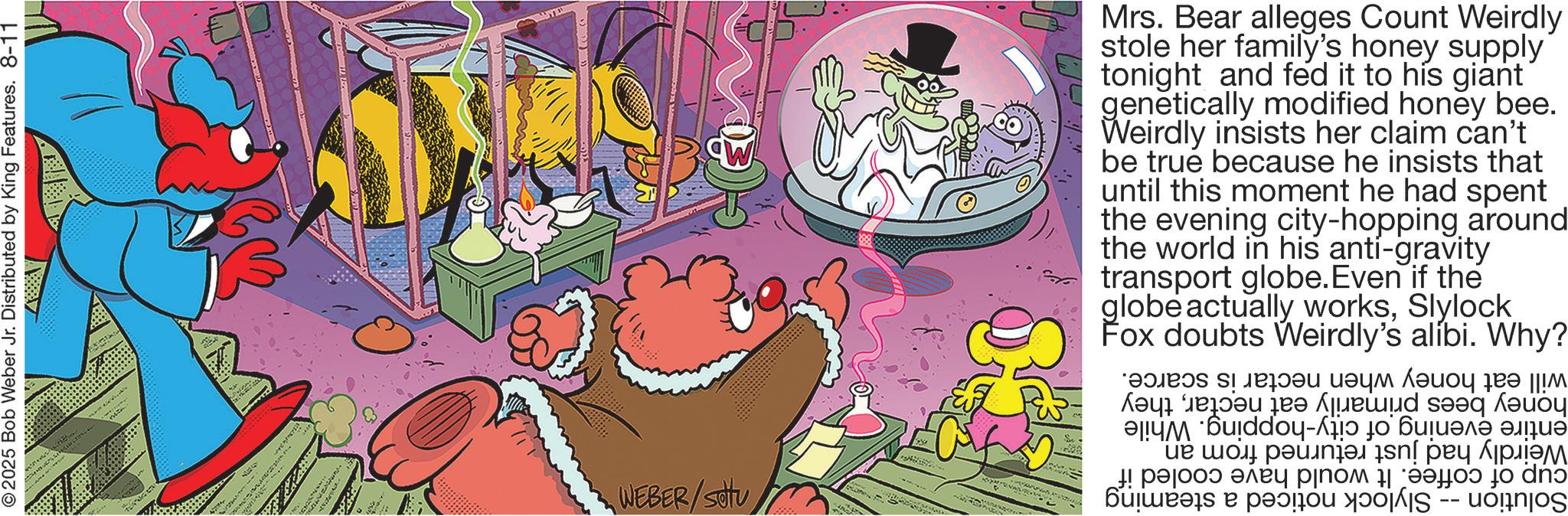 Comic book OCR: 2025 Bob Weber Jr. Distributed by King Features. 8-11 WEBER/SU Mrs. Bear alleges Count Weirdly stole her family's honey supply tonight and fed it to his giant genetically modified honey bee. Weirdly insists her claim can't be true because he insists that until this moment he had spent the evening city-hopping around the world in his anti-gravity transport globe. Even if the globe actually worksSlylock Fox doubts alibi. Why? Weirdly's will eat honey when nectar honey bees primarily eat nectarthey entire evening of city-hopping. While Weirdly had just returned from an cup of coffee. It would have cooled if Solution Slylock noticed a steaming is scarce. 2025 Bob Weber Jr. Distributed by King Features . 8-11 WEBER / SU Mrs. Bear alleges Count Weirdly stole her family's honey supply tonight and fed it to his giant genetically modified honey bee . Weirdly insists her claim can't be true because he insists that until this moment he had spent the evening city - hopping around the world in his anti - gravity transport globe . Even if the globe actually worksSlylock Fox doubts alibi . Why ? Weirdly's will eat honey when nectar honey bees primarily eat nectarthey entire evening of city - hopping . While Weirdly had just returned from an cup of coffee . It would have cooled if Solution Slylock noticed a steaming is scarce .