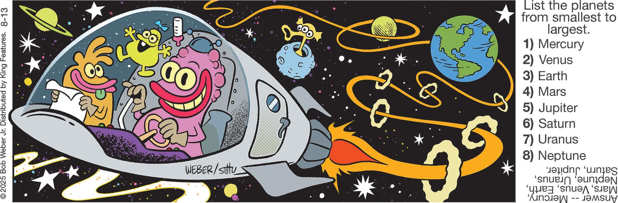 Fiction OCR: ©2025 Bob Weber Jr. Distributed by King Features. 8-13 WEBER/Stu List the planets from smallest to largest. 1) Mercury 2) Venus 3) Earth 4) Mars 5) Jupiter 6) Saturn 7) Uranus 8) Neptune SaturnJupiter. Neptune© 2025 Bob Weber Jr. Distributed by King Features . 8-13 WEBER / Stu List the planets from smallest to largest . 1 ) Mercury 2 ) Venus 3 ) Earth 4 ) Mars 5 ) Jupiter 6 ) Saturn 7 ) Uranus 8 ) Neptune SaturnJupiter . NeptuneAnswer -- Mercury