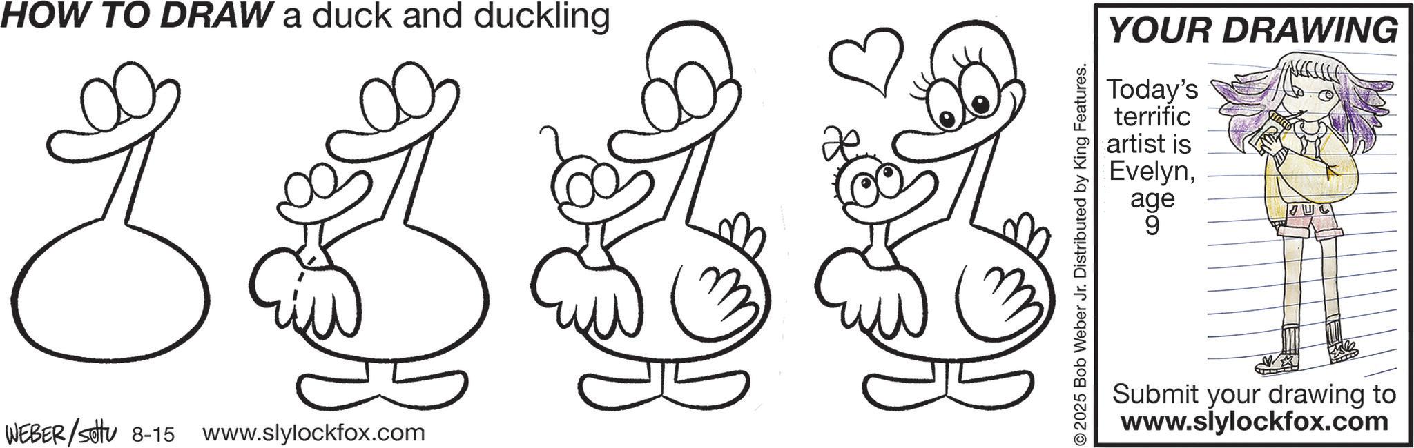 Graphics OCR: HOW TO DRAW a duck and duckling WEBER/Settu 8-15 www.slylockfox.com YOUR DRAWING Today's terrific artist is Evelynage 9 © 2025 Bob Weber Jr. Distributed by King Features. Submit your drawing to www.slylockfox.com HOW TO DRAW a duck and duckling WEBER / Settu 8-15 www.slylockfox.com YOUR DRAWING Today's terrific artist is Evelynage 9 © 2025 Bob Weber Jr. Distributed by King Features . Submit your drawing to www.slylockfox.com