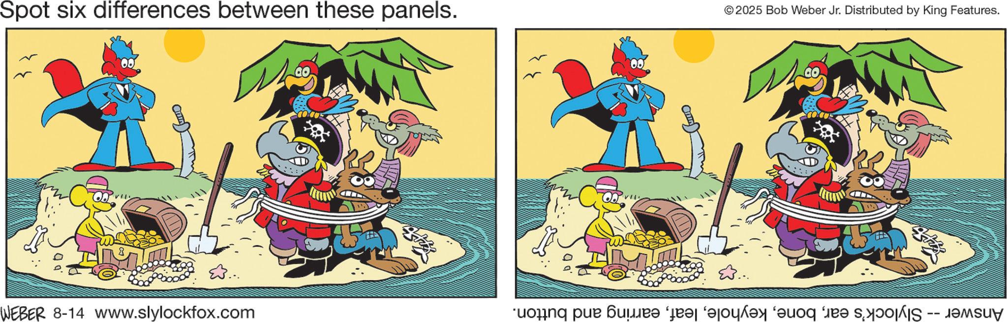 Comic book OCR: Spot six differences between these panels. © 2025 Bob Weber Jr. Distributed by King Features. WEBER 8-14 www.slylockfox.com Answer -- Slylock's earearring and button. Spot six differences between these panels . © 2025 Bob Weber Jr. Distributed by King Features . WEBER 8-14 www.slylockfox.com Answer -- Slylock's earearring and button .