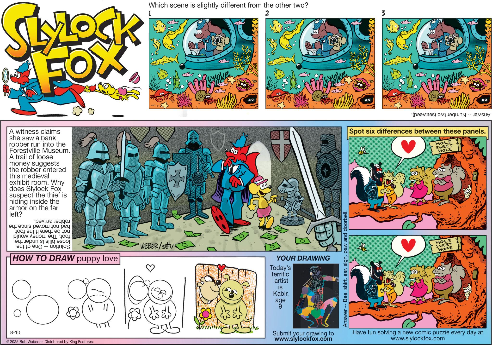 Animation OCR: SLYLOCK FOX A witness claims she saw a bank robber run into the Forestville Museum. A trail of loose money suggests the robber entered this medieval exhibit room. Why does Slylock Fox suspect the thief is hiding inside the armor on the far left? ???? ?????? ????? ?? ??? 100 !??? ? pa ??? ?? -- uognjos HOW TO DRAW puppy love || || 8-10 © 2025 Bob Weber Jr. Distributed by King Features. WEBER/SOU Which scene is slightly different from the other two? 2 3 ? 00 YOUR DRAWING Today's terrific artist is Kabirage 9 Answer -- Beepaw and doorbell. ° (a) a Spot six differences between these panels. HOLE HOLE SWEET HOME SWEET HOLE Submit your drawing to www.slylockfox.com Have fun solving a new comic puzzle every day at www.slylockfox.com 00 3333 SLYLOCK FOX A witness claims she saw a bank robber run into the Forestville Museum . A trail of loose money suggests the robber entered this medieval exhibit room . Why does Slylock Fox suspect the thief is hiding inside the armor on the far left ? ???? ?????? ????? ?? ??? 100 ! ??? ? pa ??? ?? -- uognjos HOW TO DRAW puppy love || || 8-10 © 2025 Bob Weber Jr. Distributed by King Features . WEBER / SOU Which scene is slightly different from the other two ? 2 3 ? 00 YOUR DRAWING Today's terrific artist is Kabirage 9 Answer -- Beepaw and doorbell . ° ( a ) a Spot six differences between these panels . HOLE HOLE SWEET HOME SWEET HOLE Submit your drawing to www.slylockfox.com Have fun solving a new comic puzzle every day at www.slylockfox.com 00 3333