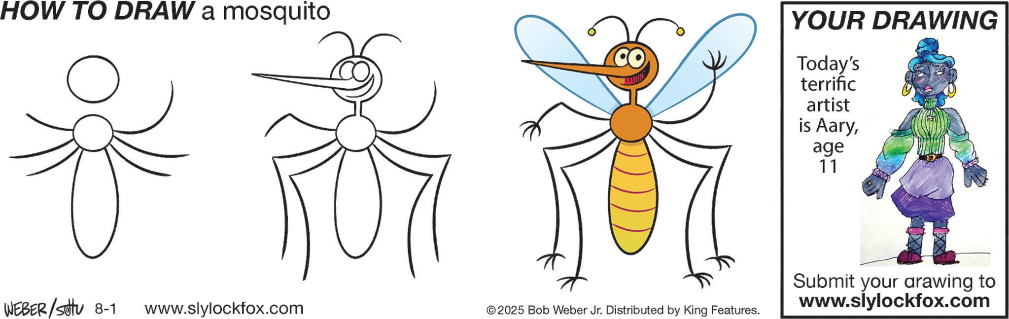 Hymenopterans OCR: HOW TO DRAW a mosquito *?? YOUR DRAWING Today's terrific artist is Aaryage 11 WEBER/Sotu 8-1 www.slylockfox.com ©2025 Bob Weber Jr. Distributed by King Features. Submit your arawing to www.slylockfox.com HOW TO DRAW a mosquito * ? ? YOUR DRAWING Today's terrific artist is Aaryage 11 WEBER / Sotu 8-1 www.slylockfox.com © 2025 Bob Weber Jr. Distributed by King Features . Submit your arawing to www.slylockfox.com