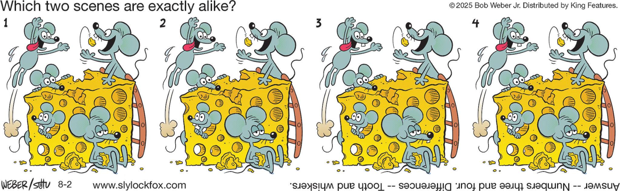 Animated cartoon OCR: Which two scenes are exactly alike? 1 2 q WEBER /sottu 8-2 www.slylockfox.com 3 © 2025 Bob Weber Jr. Distributed by King Features. 4 · Numbers three and four. Differences Answer Tooth and whiskers. Which two scenes are exactly alike ? 1 2 q WEBER / sottu 8-2 www.slylockfox.com 3 © 2025 Bob Weber Jr. Distributed by King Features . 4 · Numbers three and four . Differences Answer Tooth and whiskers .